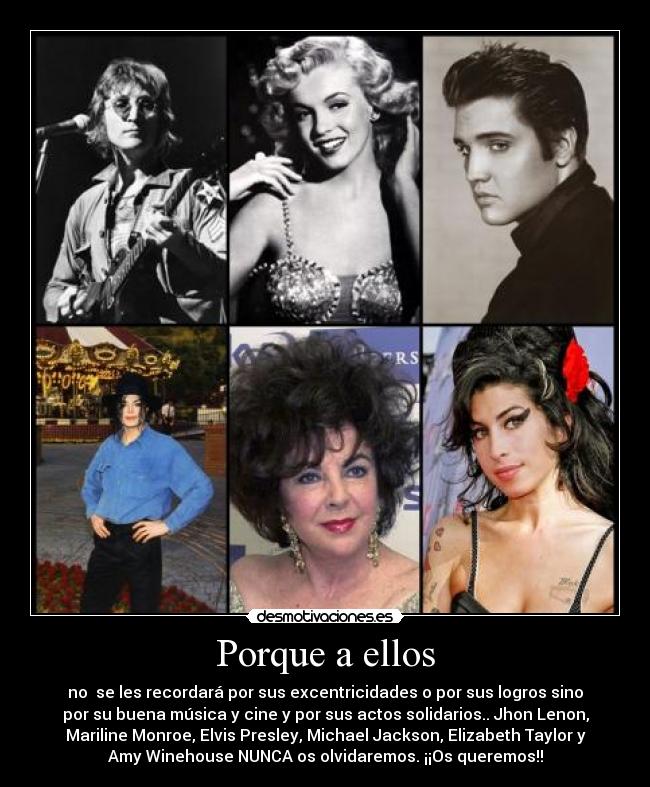 Porque a ellos - no se les recordará por sus excentricidades o por sus logros sino
por su buena música y cine y por sus actos solidarios.. Jhon Lenon,
Mariline Monroe, Elvis Presley, Michael Jackson, Elizabeth Taylor y
Amy Winehouse NUNCA os olvidaremos. ¡¡Os queremos!!