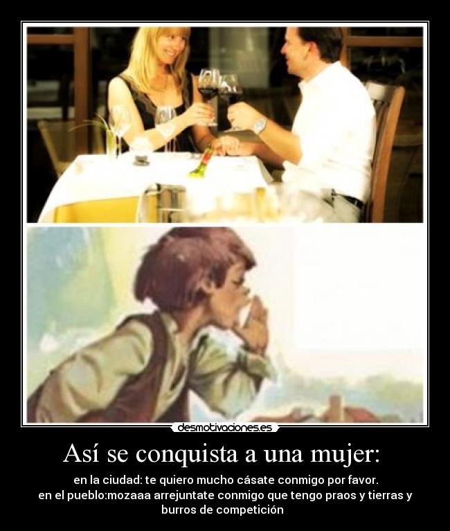 Así se conquista a una mujer: - en la ciudad: te quiero mucho cásate conmigo por favor.
en el pueblo:mozaaa arrejuntate conmigo que tengo praos y tierras y
burros de competición