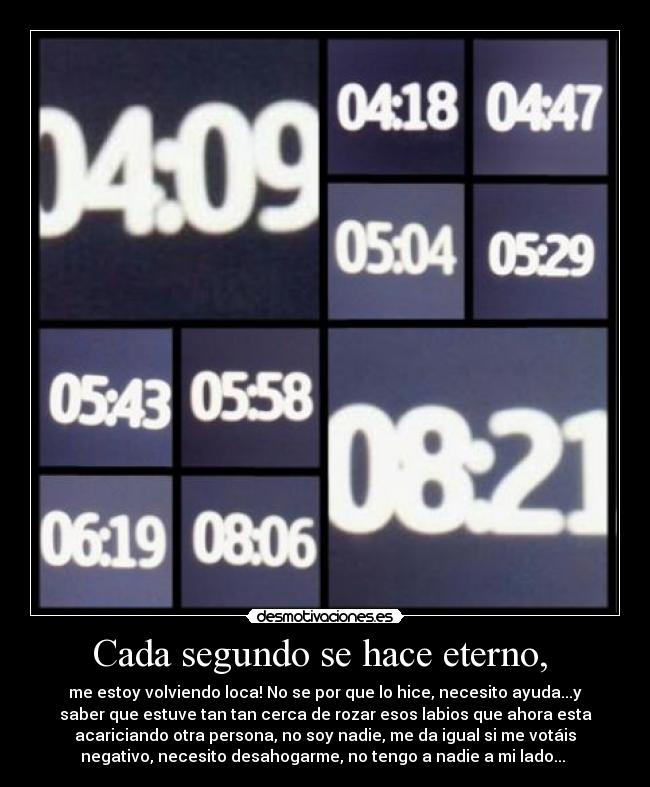 Cada segundo se hace eterno,  - me estoy volviendo loca! No se por que lo hice, necesito ayuda...y
saber que estuve tan tan cerca de rozar esos labios que ahora esta
acariciando otra persona, no soy nadie, me da igual si me votáis
negativo, necesito desahogarme, no tengo a nadie a mi lado... 