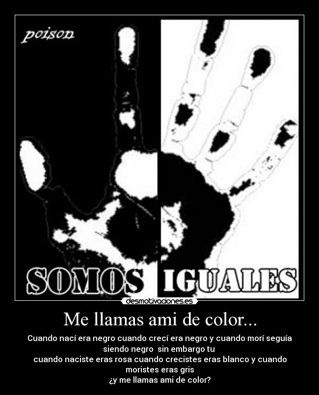 Me llamas ami de color... - Cuando nací era negro cuando crecí era negro y cuando morí seguía
siendo negro sin embargo tu
cuando naciste eras rosa cuando crecistes eras blanco y cuando
moristes eras gris
¿y me llamas ami de color?
