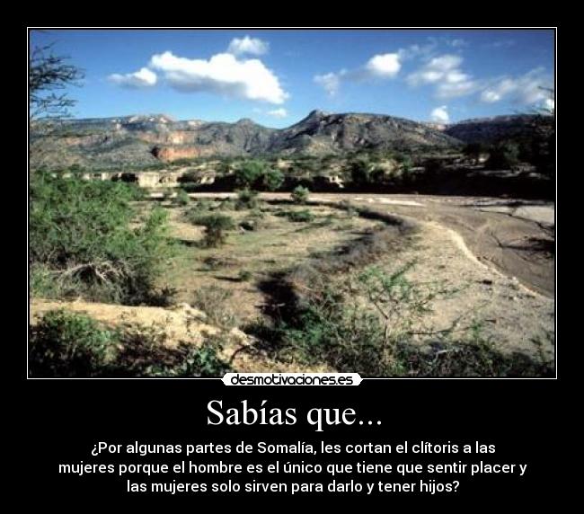 Sabías que... - ¿Por algunas partes de Somalía, les cortan el clítoris a las
mujeres porque el hombre es el único que tiene que sentir placer y
las mujeres solo sirven para darlo y tener hijos?