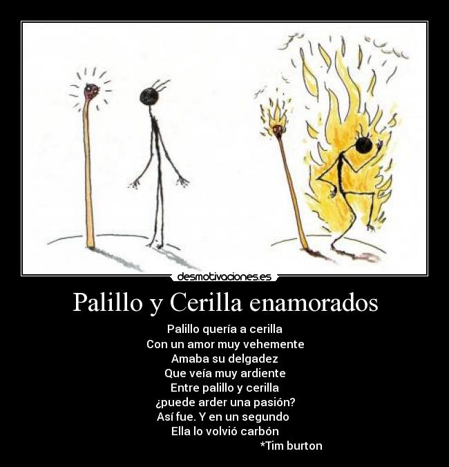 Palillo y Cerilla enamorados - Palillo quería a cerilla
Con un amor muy vehemente
Amaba su delgadez
Que veía muy ardiente
Entre palillo y cerilla
¿puede arder una pasión?
Así fue. Y en un segundo 
Ella lo volvió carbón
                                                *Tim burton