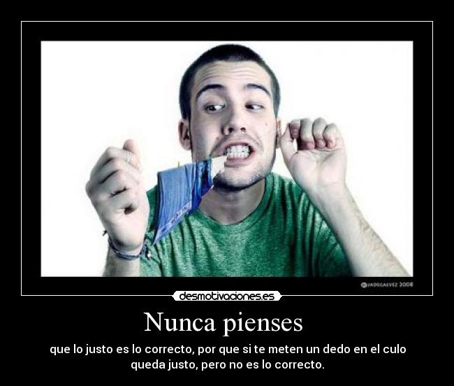 Nunca pienses - que lo justo es lo correcto, por que si te meten un dedo en el culo
queda justo, pero no es lo correcto.