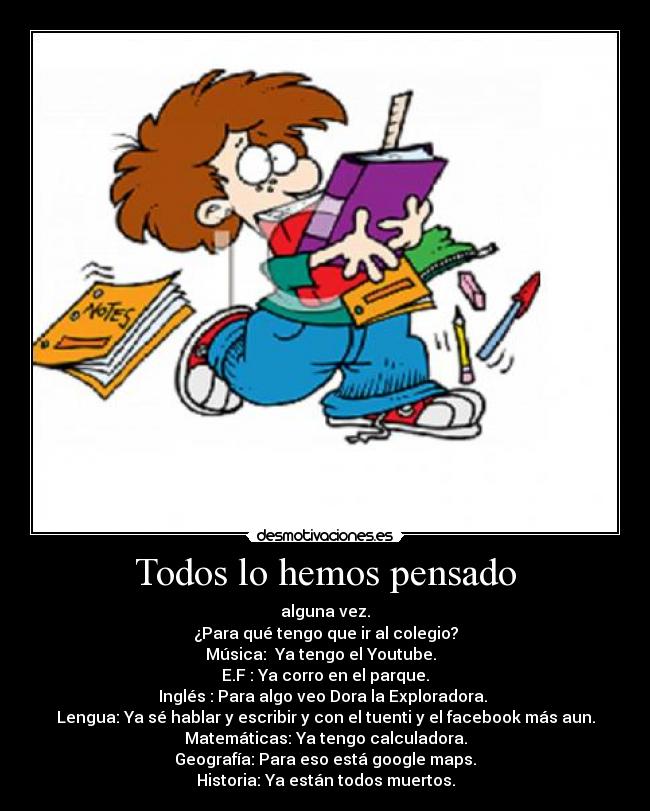 Todos lo hemos pensado - alguna vez.
¿Para qué tengo que ir al colegio?
Música:  Ya tengo el Youtube.  
E.F : Ya corro en el parque.
Inglés : Para algo veo Dora la Exploradora. 
Lengua: Ya sé hablar y escribir y con el tuenti y el facebook más aun.
Matemáticas: Ya tengo calculadora.
Geografía: Para eso está google maps.
Historia: Ya están todos muertos.