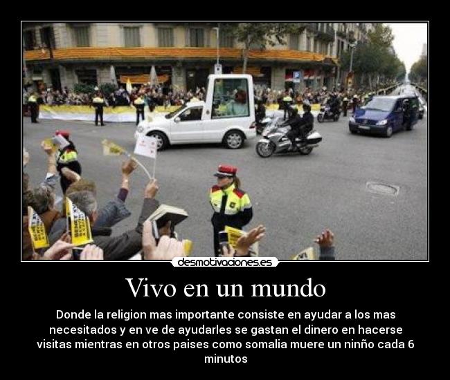 Vivo en un mundo - Donde la religion mas importante consiste en ayudar a los mas
necesitados y en ve de ayudarles se gastan el dinero en hacerse
visitas mientras en otros paises como somalia muere un ninño cada 6
minutos