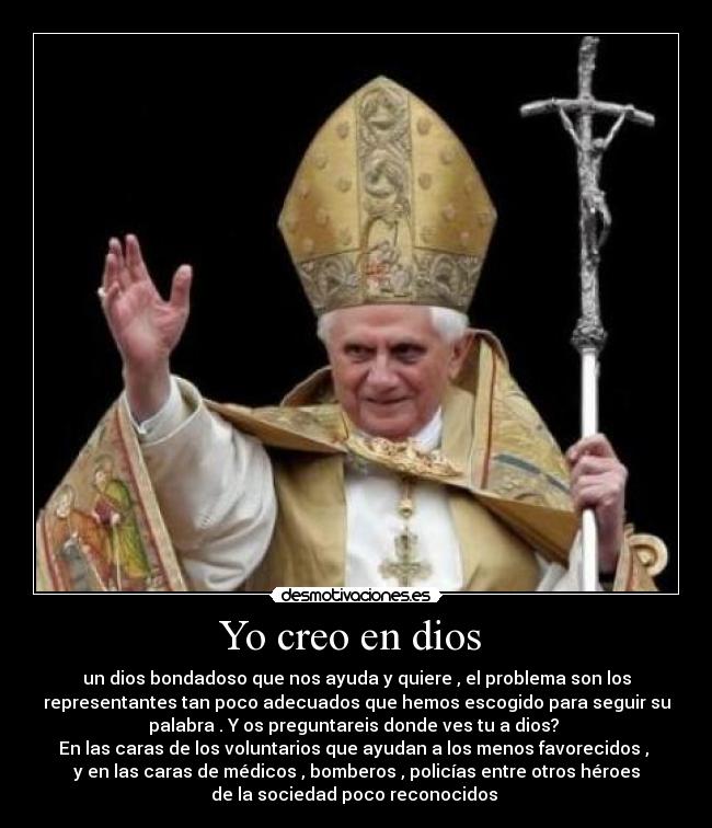 Yo creo en dios  - un dios bondadoso que nos ayuda y quiere , el problema son los
representantes tan poco adecuados que hemos escogido para seguir su
palabra . Y os preguntareis donde ves tu a dios? 
En las caras de los voluntarios que ayudan a los menos favorecidos , 
y en las caras de médicos , bomberos , policías entre otros héroes
de la sociedad poco reconocidos 