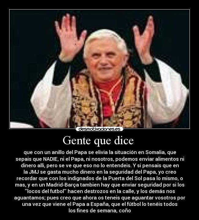 Gente que dice - que con un anillo del Papa se elivia la situación en Somalia, que
sepais que NADIE, ni el Papa, ni nosotros, podemos enviar alimentos ni
dinero alli, pero se ve que eso no lo entendeis. Y si pensais que en
la JMJ se gasta mucho dinero en la seguridad del Papa, yo creo
recordar que con los indignados de la Puerta del Sol pasa lo mismo, o
mas, y en un Madrid-Barça tambien hay que enviar seguridad por si los
locos del futbol hacen destrozos en la calle, y los demás nos
aguantamos; pues creo que ahora os teneis que aguantar vosotros por
una vez que viene el Papa a España, que el fútbol lo tenéis todos
los fines de semana, coño