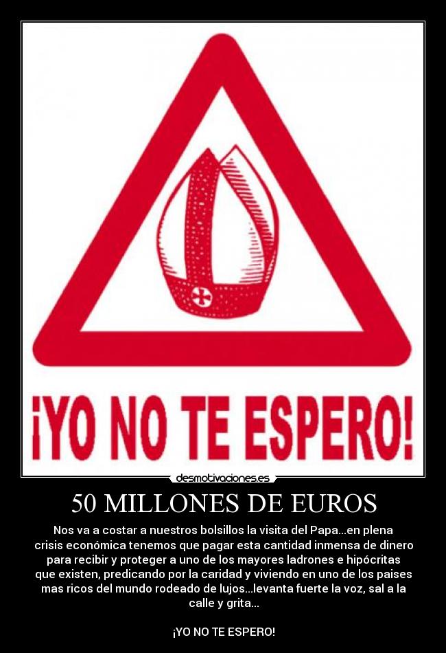 50 MILLONES DE EUROS - Nos va a costar a nuestros bolsillos la visita del Papa...en plena
crisis económica tenemos que pagar esta cantidad inmensa de dinero
para recibir y proteger a uno de los mayores ladrones e hipócritas
que existen, predicando por la caridad y viviendo en uno de los paises
mas ricos del mundo rodeado de lujos...levanta fuerte la voz, sal a la
calle y grita...

¡YO NO TE ESPERO!