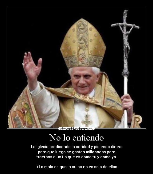 No lo entiendo - La iglesia predicando la caridad y pidiendo dinero
para que luego se gasten millonadas para
traernos a un tio que es como tu y como yo.
+Lo malo es que la culpa no es solo de ellos