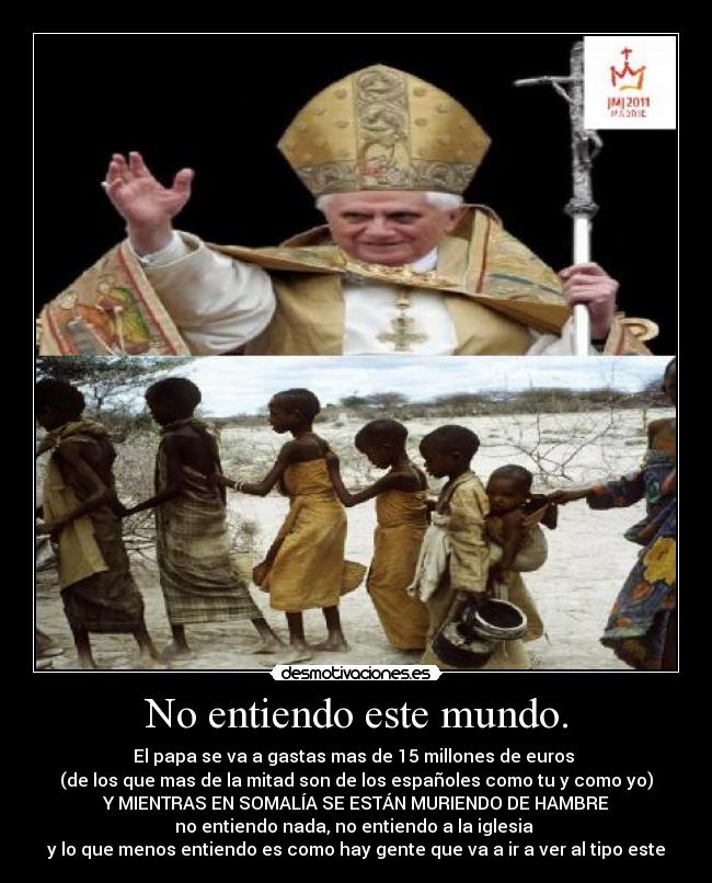 No entiendo este mundo. - El papa se va a gastas mas de 15 millones de euros 
(de los que mas de la mitad son de los españoles como tu y como yo)
Y MIENTRAS EN SOMALÍA SE ESTÁN MURIENDO DE HAMBRE
no entiendo nada, no entiendo a la iglesia 
y lo que menos entiendo es como hay gente que va a ir a ver al tipo este