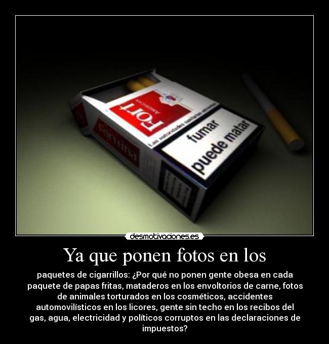 Ya que ponen fotos en los - paquetes de cigarrillos: ¿Por qué no ponen gente obesa en cada
paquete de papas fritas, mataderos en los envoltorios de carne, fotos
de animales torturados en los cosméticos, accidentes
automovilísticos en los licores, gente sin techo en los recibos del
gas, agua, electricidad y políticos corruptos en las declaraciones de
impuestos?