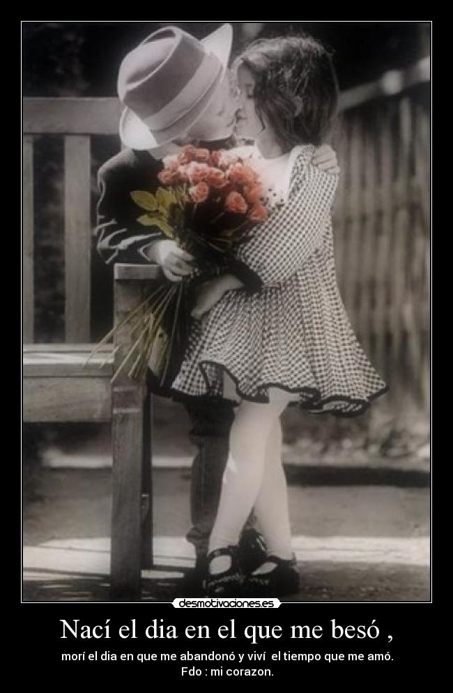 Nací el dia en el que me besó , - morí el dia en que me abandonó y viví el tiempo que me amó.
Fdo : mi corazon.