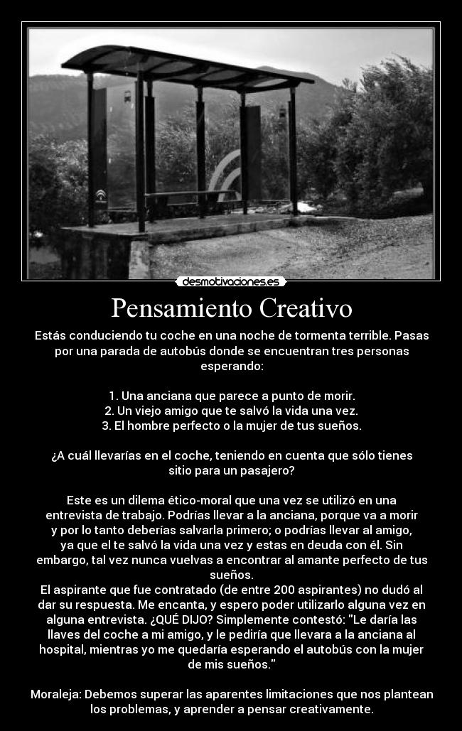 Pensamiento Creativo - Estás conduciendo tu coche en una noche de tormenta terrible. Pasas
por una parada de autobús donde se encuentran tres personas
esperando:

1. Una anciana que parece a punto de morir.
2. Un viejo amigo que te salvó la vida una vez.
3. El hombre perfecto o la mujer de tus sueños.

¿A cuál llevarías en el coche, teniendo en cuenta que sólo tienes
sitio para un pasajero?

Este es un dilema ético-moral que una vez se utilizó en una
entrevista de trabajo. Podrías llevar a la anciana, porque va a morir
y por lo tanto deberías salvarla primero; o podrías llevar al amigo,
ya que el te salvó la vida una vez y estas en deuda con él. Sin
embargo, tal vez nunca vuelvas a encontrar al amante perfecto de tus
sueños.
El aspirante que fue contratado (de entre 200 aspirantes) no dudó al
dar su respuesta. Me encanta, y espero poder utilizarlo alguna vez en
alguna entrevista. ¿QUÉ DIJO? Simplemente contestó: Le daría las
llaves del coche a mi amigo, y le pediría que llevara a la anciana al
hospital, mientras yo me quedaría esperando el autobús con la mujer
de mis sueños.

Moraleja: Debemos superar las aparentes limitaciones que nos plantean
los problemas, y aprender a pensar creativamente.