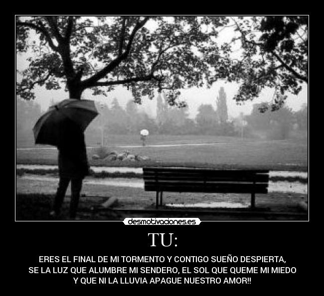 TU: - ERES EL FINAL DE MI TORMENTO Y CONTIGO SUEÑO DESPIERTA,
SE LA LUZ QUE ALUMBRE MI SENDERO, EL SOL QUE QUEME MI MIEDO
Y QUE NI LA LLUVIA APAGUE NUESTRO AMOR!!