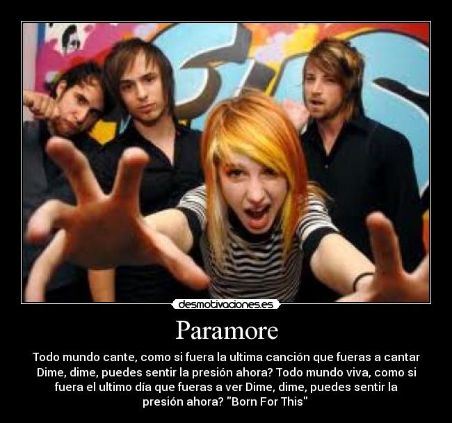 Paramore - Todo mundo cante, como si fuera la ultima canción que fueras a cantar
Dime, dime, puedes sentir la presión ahora? Todo mundo viva, como si
fuera el ultimo día que fueras a ver Dime, dime, puedes sentir la
presión ahora? Born For This 