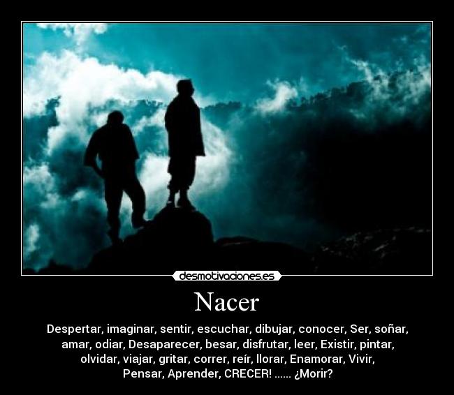 Nacer - Despertar, imaginar, sentir, escuchar, dibujar, conocer, Ser, soñar,
amar, odiar, Desaparecer, besar, disfrutar, leer, Existir, pintar,
olvidar, viajar, gritar, correr, reír, llorar, Enamorar, Vivir,
Pensar, Aprender, CRECER! ...... ¿Morir?