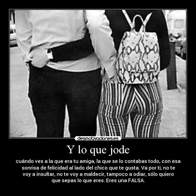 Y lo que jode - cuándo ves a la que era tu amiga, la que se lo contabas todo, con esa
sonrisa de felicidad al lado del chico que te gusta. Va por ti, no te
voy a insultar, no te voy a maldecir, tampoco a odiar, sólo quiero
que sepas lo que eres. Eres una FALSA.