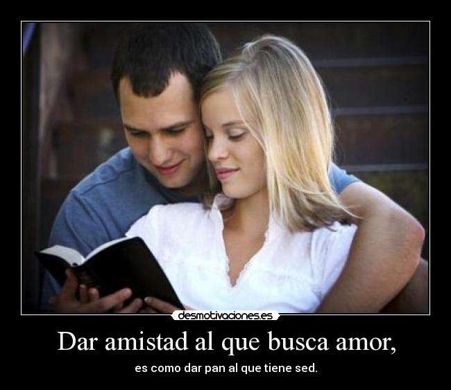 Dar amistad al que busca amor, - es como dar pan al que tiene sed.