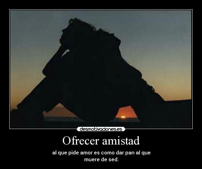 Ofrecer amistad - al que pide amor es como dar pan al que
muere de sed.
