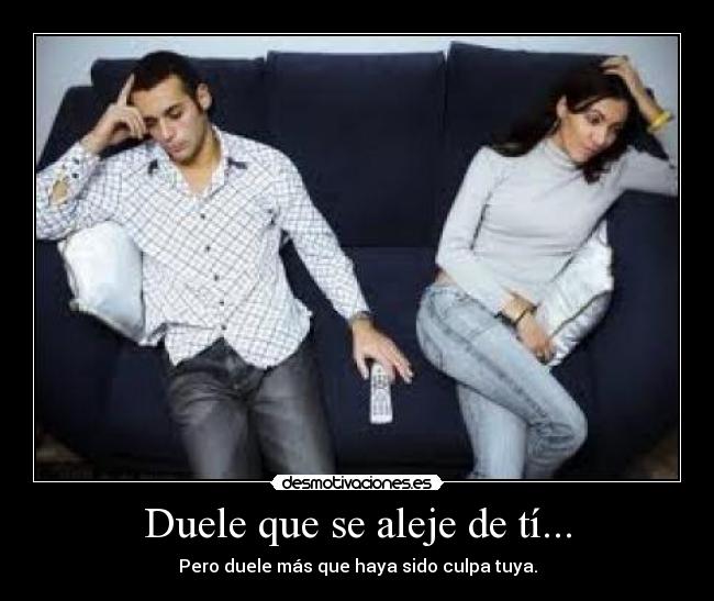 Duele que se aleje de tí... - Pero duele más que haya sido culpa tuya.