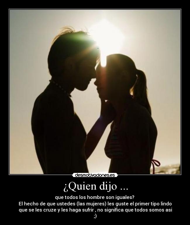 ¿Quien dijo ... - que todos los hombre son iguales? 
El hecho de que ustedes (las mujeres) les guste el primer tipo lindo
que se les cruze y les haga sufrir , no significa que todos somos asi
;)