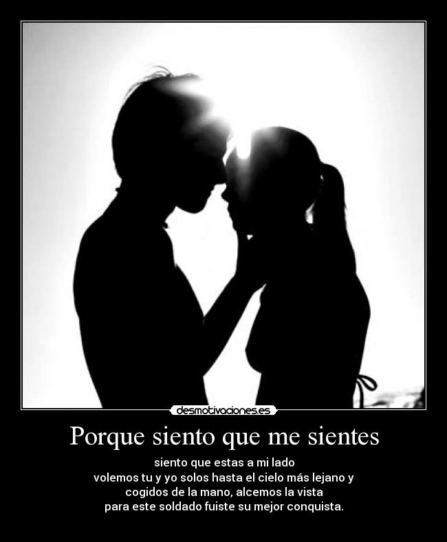 Porque siento que me sientes - siento que estas a mi lado
volemos tu y yo solos hasta el cielo más lejano y
cogidos de la mano, alcemos la vista
para este soldado fuiste su mejor conquista.