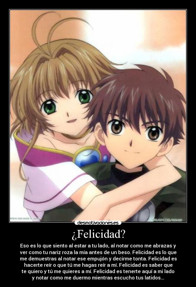 ¿Felicidad? - Eso es lo que siento al estar a tu lado, al notar como me abrazas y
ver como tu nariz roza la mía antes de un beso. Felicidad es lo que
me demuestras al notar ese empujón y decirme tonta. Felicidad es
hacerte reír o que tú me hagas reír a mí. Felicidad es saber que
te quiero y tú me quieres a mí. Felicidad es tenerte aquí a mi lado
y notar como me duermo mientras escucho tus latidos...