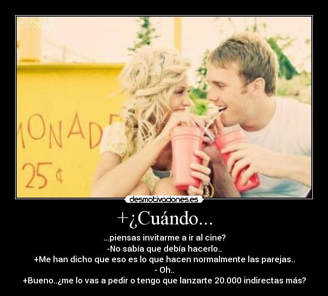 +¿Cuándo... - ...piensas invitarme a ir al cine?
-No sabía que debía hacerlo..
+Me han dicho que eso es lo que hacen normalmente las parejas..
- Oh..
+Bueno..¿me lo vas a pedir o tengo que lanzarte 20.000 indirectas más?