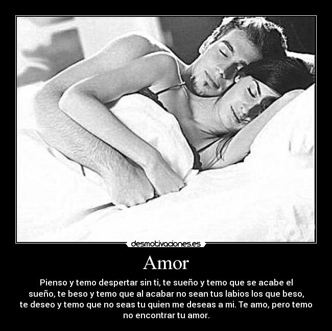 Amor - Pienso y temo despertar sin ti, te sueño y temo que se acabe el
sueño, te beso y temo que al acabar no sean tus labios los que beso,
te deseo y temo que no seas tu quien me deseas a mi. Te amo, pero temo
no encontrar tu amor.