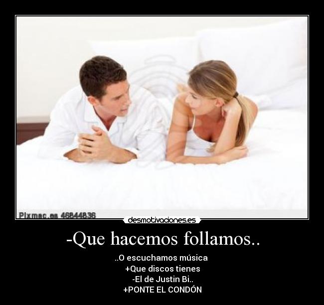 -Que hacemos follamos.. - ..O escuchamos música
+Que discos tienes
-El de Justin Bi..
+PONTE EL CONDÓN