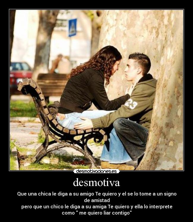 desmotiva - Que una chica le diga a su amigo Te quiero y el se lo tome a un signo
de amistad
pero que un chico le diga a su amiga Te quiero y ella lo interprete
como me quiero liar contigo
