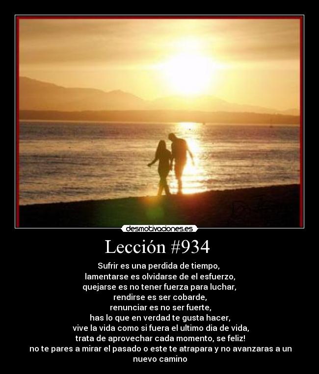 Lección #934  - Sufrir es una perdida de tiempo, 
lamentarse es olvidarse de el esfuerzo,
 quejarse es no tener fuerza para luchar, 
rendirse es ser cobarde,
 renunciar es no ser fuerte,
has lo que en verdad te gusta hacer,
 vive la vida como si fuera el ultimo dia de vida,
  trata de aprovechar cada momento, se feliz! 
 no te pares a mirar el pasado o este te atrapara y no avanzaras a un nuevo camino