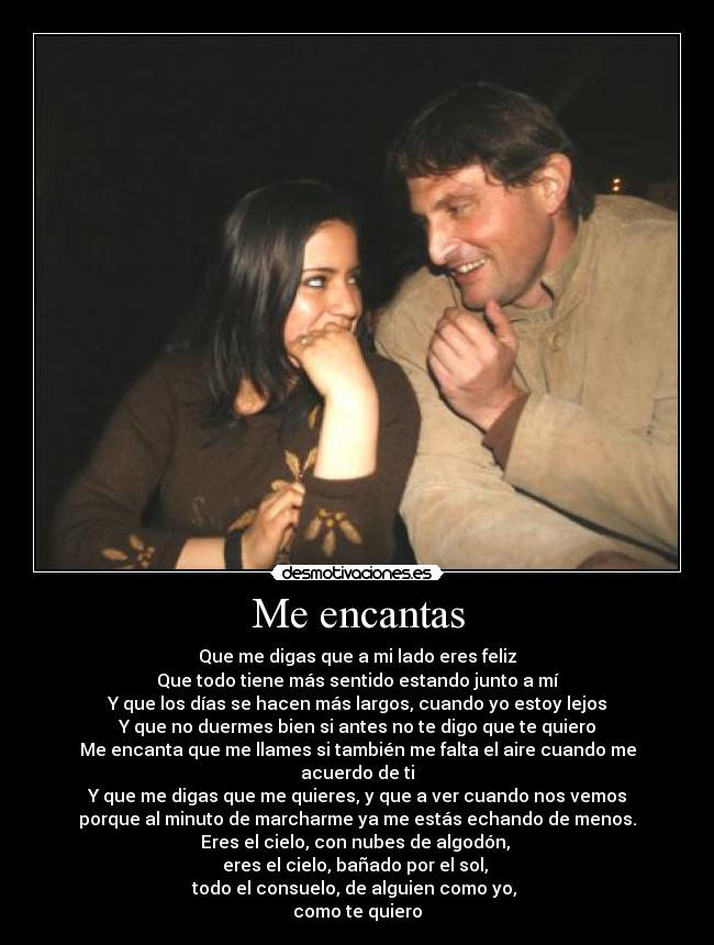 Me encantas - Que me digas que a mi lado eres feliz
Que todo tiene más sentido estando junto a mí
Y que los días se hacen más largos, cuando yo estoy lejos
Y que no duermes bien si antes no te digo que te quiero
Me encanta que me llames si también me falta el aire cuando me acuerdo de ti
Y que me digas que me quieres, y que a ver cuando nos vemos
porque al minuto de marcharme ya me estás echando de menos.
Eres el cielo, con nubes de algodón,
eres el cielo, bañado por el sol,
todo el consuelo, de alguien como yo,
como te quiero