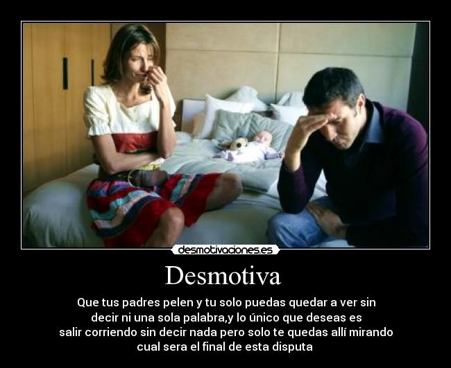 Desmotiva  - Que tus padres pelen y tu solo puedas quedar a ver sin
decir ni una sola palabra,y lo único que deseas es
salir corriendo sin decir nada pero solo te quedas allí mirando
cual sera el final de esta disputa 