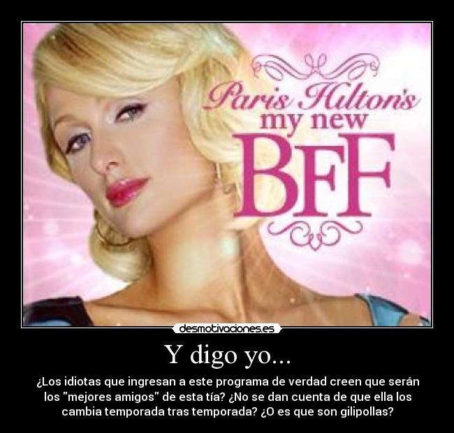 Y digo yo... - ¿Los idiotas que ingresan a este programa de verdad creen que serán
los mejores amigos de esta tía? ¿No se dan cuenta de que ella los
cambia temporada tras temporada? ¿O es que son gilipollas?