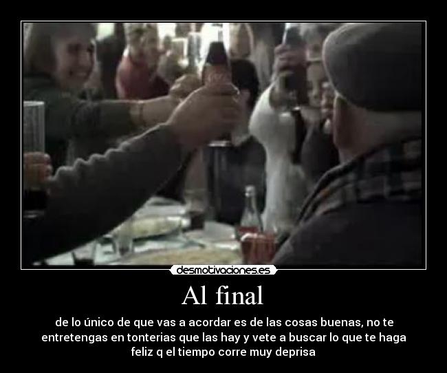Al final - de lo único de que vas a acordar es de las cosas buenas, no te
entretengas en tonterias que las hay y vete a buscar lo que te haga
feliz q el tiempo corre muy deprisa