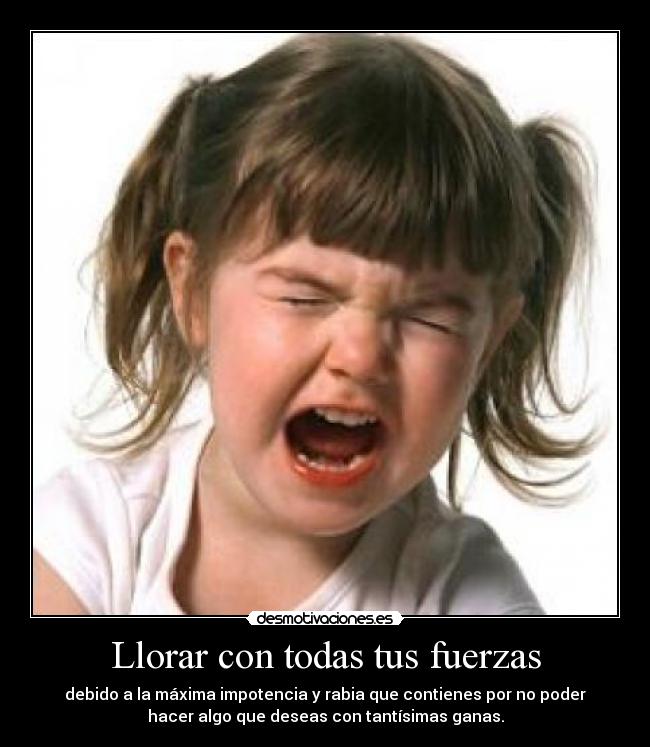 Llorar con todas tus fuerzas - debido a la máxima impotencia y rabia que contienes por no poder
hacer algo que deseas con tantísimas ganas.