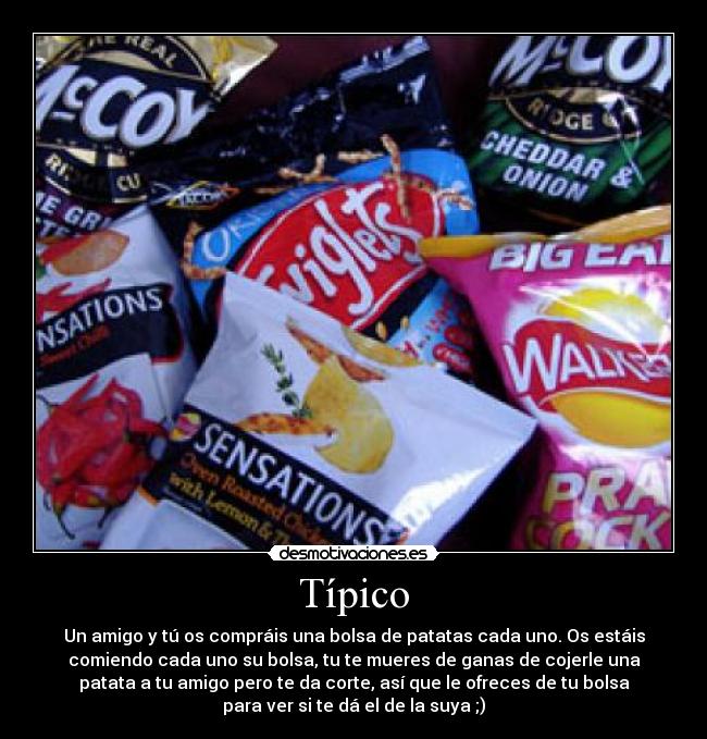 Típico - Un amigo y tú os compráis una bolsa de patatas cada uno. Os estáis
comiendo cada uno su bolsa, tu te mueres de ganas de cojerle una
patata a tu amigo pero te da corte, así que le ofreces de tu bolsa
para ver si te dá el de la suya ;)