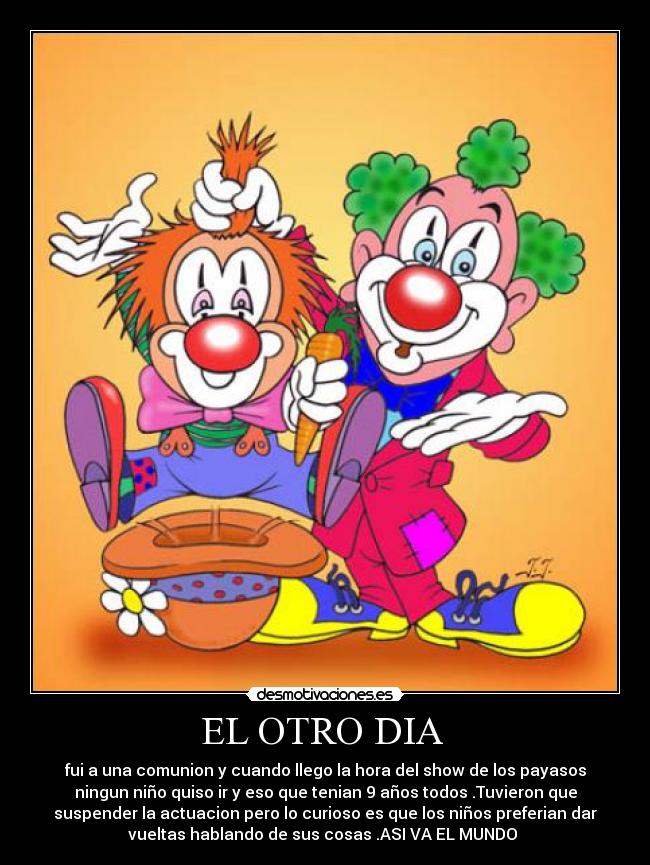 EL OTRO DIA - fui a una comunion y cuando llego la hora del show de los payasos
ningun niño quiso ir y eso que tenian 9 años todos .Tuvieron que
suspender la actuacion pero lo curioso es que los niños preferian dar
vueltas hablando de sus cosas .ASI VA EL MUNDO