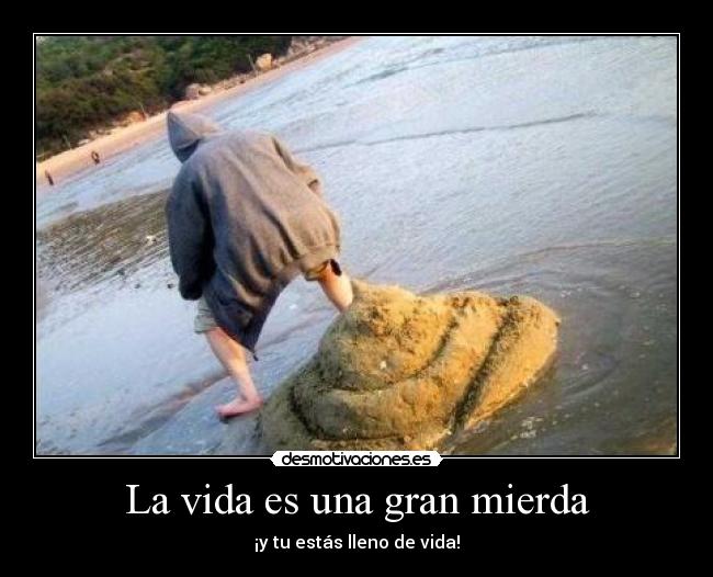 La vida es una gran mierda - ¡y tu estás lleno de vida!