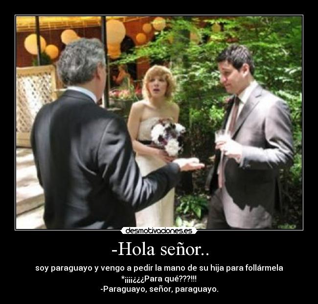 -Hola señor.. - soy paraguayo y vengo a pedir la mano de su hija para follármela
*¡¡¡¡¿¿¿Para qué???!!!
-Paraguayo, señor, paraguayo.