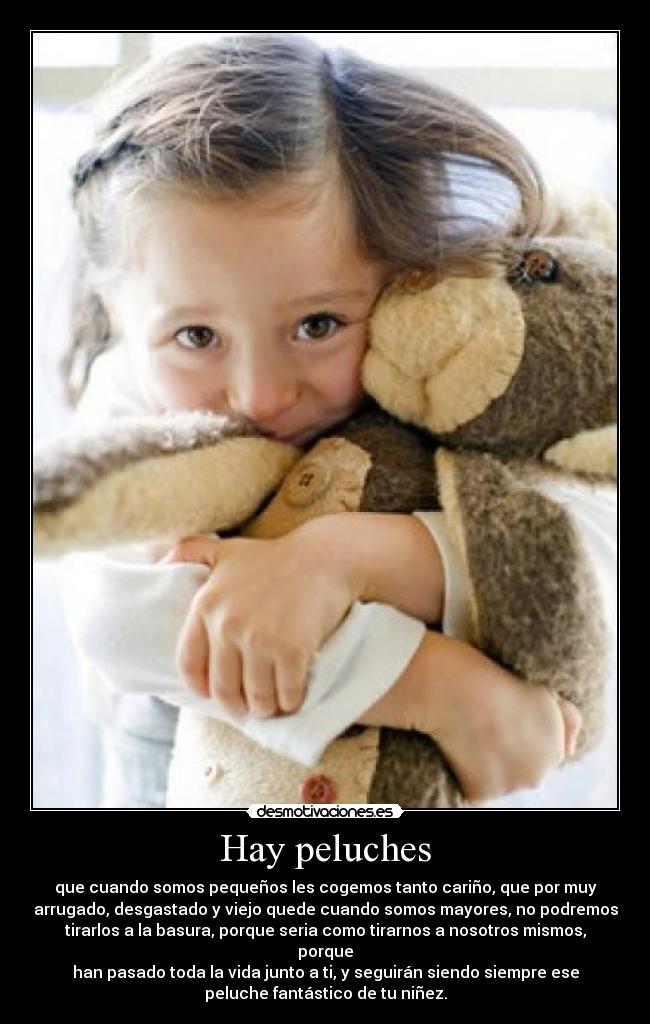 Hay peluches - que cuando somos pequeños les cogemos tanto cariño, que por muy
arrugado, desgastado y viejo quede cuando somos mayores, no podremos
tirarlos a la basura, porque seria como tirarnos a nosotros mismos,
porque
han pasado toda la vida junto a ti, y seguirán siendo siempre ese
peluche fantástico de tu niñez.