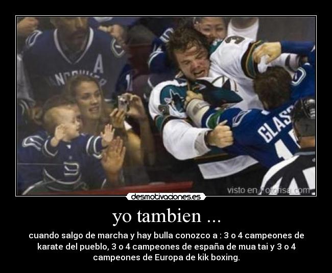 yo tambien ... - cuando salgo de marcha y hay bulla conozco a : 3 o 4 campeones de
karate del pueblo, 3 o 4 campeones de españa de mua tai y 3 o 4
campeones de Europa de kik boxing.