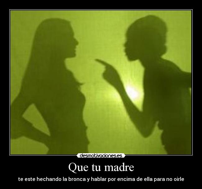 Que tu madre - te este hechando la bronca y hablar por encima de ella para no oirle
