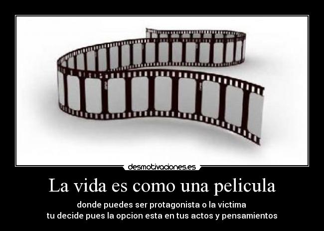 La vida es como una pelicula - donde puedes ser protagonista o la victima
tu decide pues la opcion esta en tus actos y pensamientos