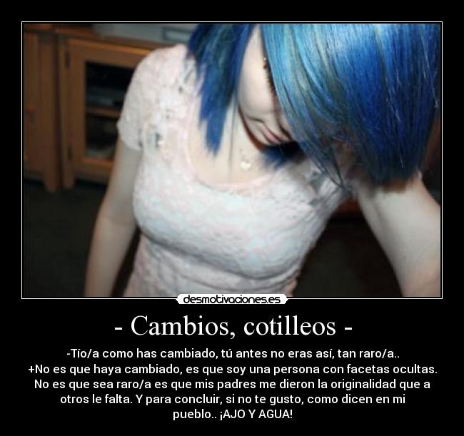 - Cambios, cotilleos - - -Tío/a como has cambiado, tú antes no eras así, tan raro/a..
+No es que haya cambiado, es que soy una persona con facetas ocultas.
No es que sea raro/a es que mis padres me dieron la originalidad que a
otros le falta. Y para concluir, si no te gusto, como dicen en mi
pueblo.. ¡AJO Y AGUA!