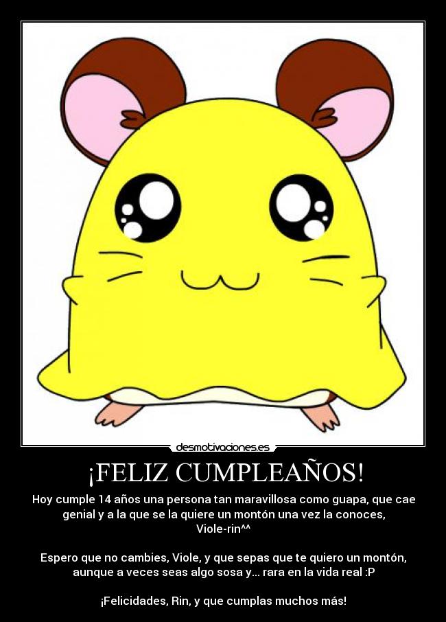 ¡FELIZ CUMPLEAÑOS! - Hoy cumple 14 años una persona tan maravillosa como guapa, que cae
genial y a la que se la quiere un montón una vez la conoces,
Viole-rin^^

Espero que no cambies, Viole, y que sepas que te quiero un montón,
aunque a veces seas algo sosa y... rara en la vida real :P

¡Felicidades, Rin, y que cumplas muchos más!