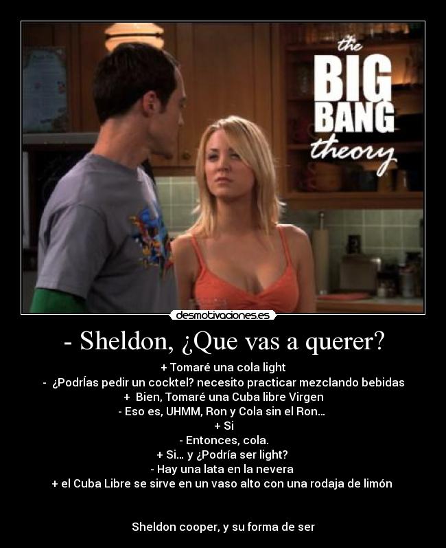 - Sheldon, ¿Que vas a querer? - + Tomaré una cola light
- ¿PodrÍas pedir un cocktel? necesito practicar mezclando bebidas
+ Bien, Tomaré una Cuba libre Virgen
- Eso es, UHMM, Ron y Cola sin el Ron…
+ Si
- Entonces, cola.
+ Si… y ¿Podría ser light?
- Hay una lata en la nevera
+ el Cuba Libre se sirve en un vaso alto con una rodaja de limón
Sheldon cooper, y su forma de ser