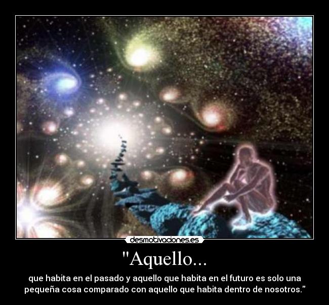 Aquello... - que habita en el pasado y aquello que habita en el futuro es solo una
pequeña cosa comparado con aquello que habita dentro de nosotros.