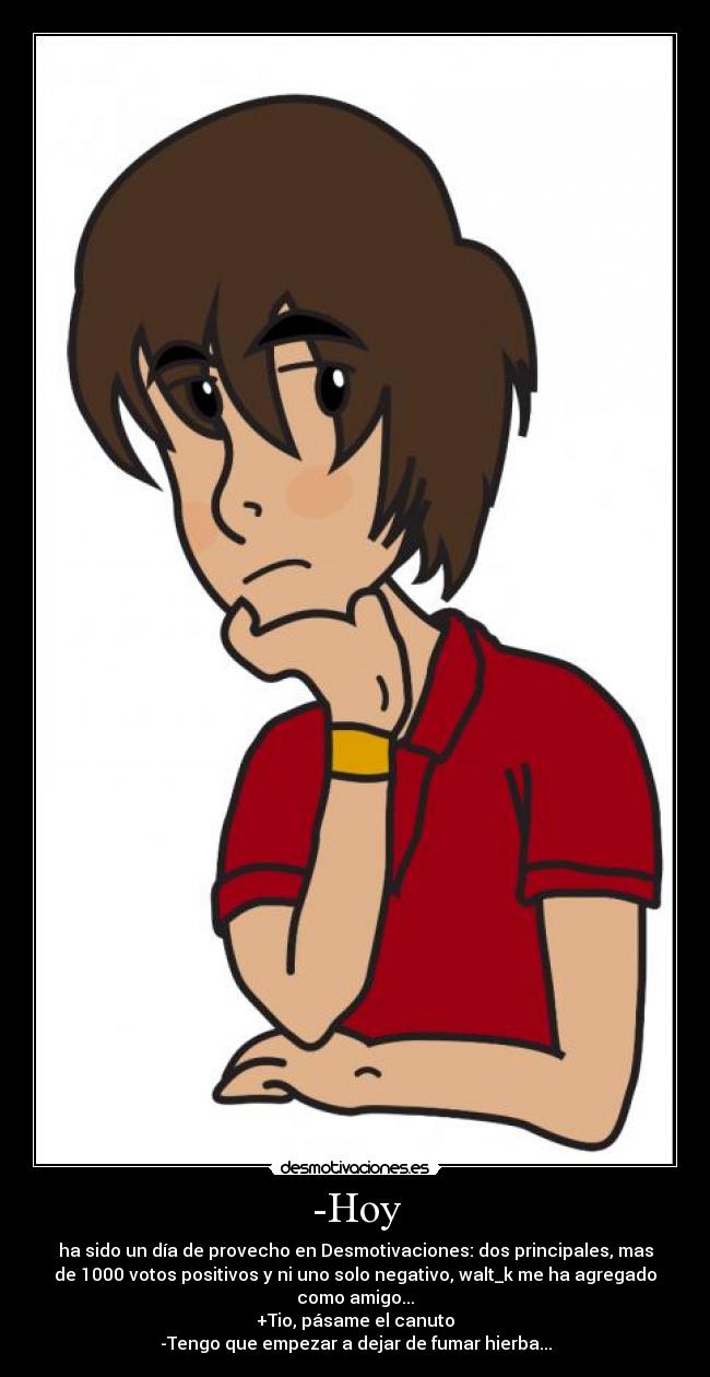 -Hoy - ha sido un día de provecho en Desmotivaciones: dos principales, mas
de 1000 votos positivos y ni uno solo negativo, walt_k me ha agregado
como amigo...
+Tio, pásame el canuto
-Tengo que empezar a dejar de fumar hierba...